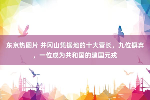 东京热图片 井冈山凭据地的十大营长，九位摒弃，一位成为共和国的建国元戎