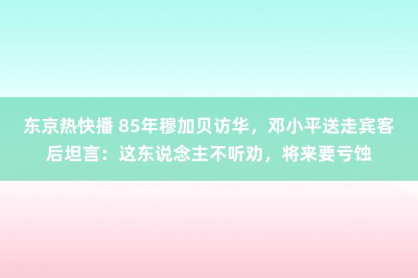 东京热快播 85年穆加贝访华，邓小平送走宾客后坦言：这东说念主不听劝，将来要亏蚀