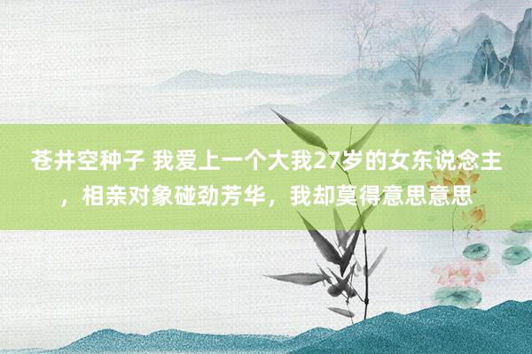 苍井空种子 我爱上一个大我27岁的女东说念主，相亲对象碰劲芳华，我却莫得意思意思