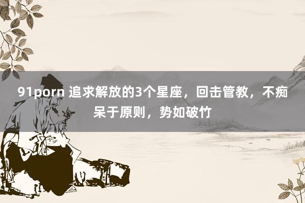 91porn 追求解放的3个星座，回击管教，不痴呆于原则，势如破竹