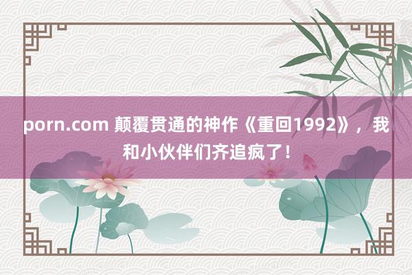 porn.com 颠覆贯通的神作《重回1992》，我和小伙伴们齐追疯了！