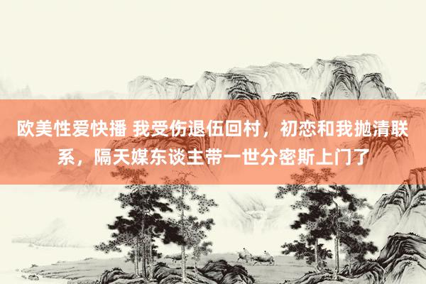 欧美性爱快播 我受伤退伍回村，初恋和我抛清联系，隔天媒东谈主带一世分密斯上门了