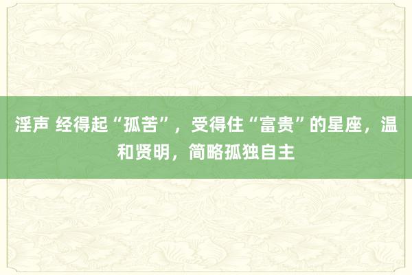 淫声 经得起“孤苦”，受得住“富贵”的星座，温和贤明，简略孤独自主
