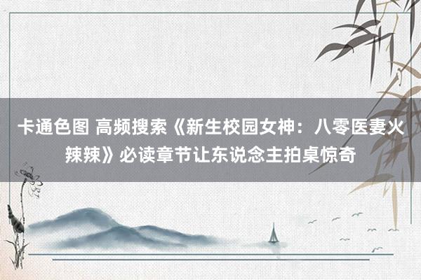 卡通色图 高频搜索《新生校园女神：八零医妻火辣辣》必读章节让东说念主拍桌惊奇