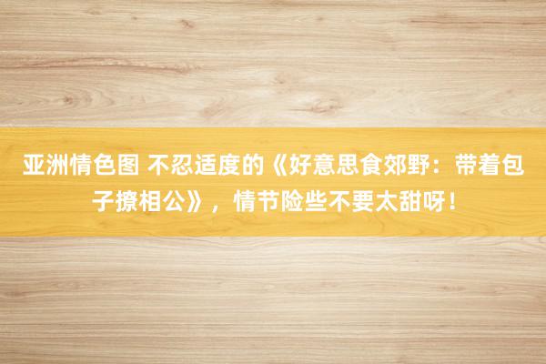 亚洲情色图 不忍适度的《好意思食郊野：带着包子撩相公》，情节险些不要太甜呀！