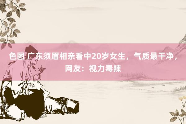 色图 广东须眉相亲看中20岁女生，气质最干净，网友：视力毒辣
