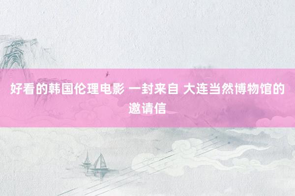 好看的韩国伦理电影 一封来自 大连当然博物馆的邀请信
