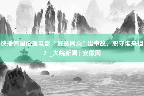 快播韩国伦理电影 “好意同乘”出事故，职守谁来担？_大皖新闻 | 安徽网