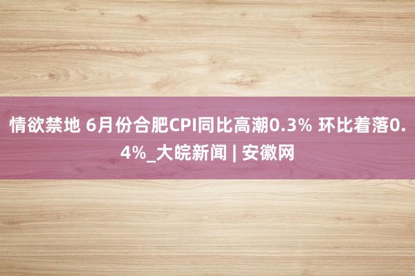 情欲禁地 6月份合肥CPI同比高潮0.3% 环比着落0.4%_大皖新闻 | 安徽网