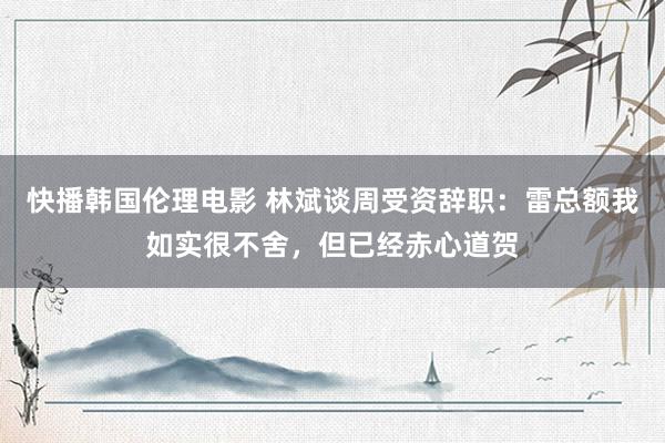 快播韩国伦理电影 林斌谈周受资辞职：雷总额我如实很不舍，但已经赤心道贺