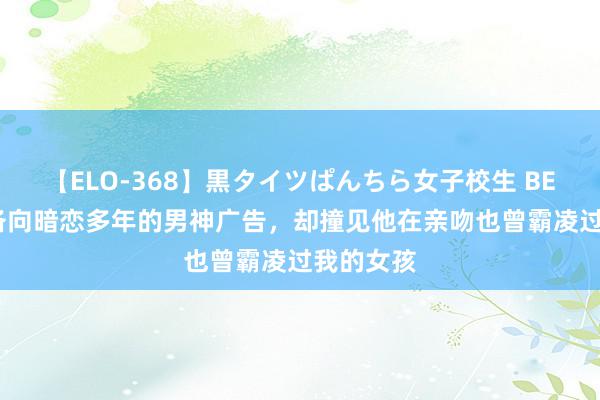 【ELO-368】黒タイツぱんちら女子校生 BEST 我准备向暗恋多年的男神广告，却撞见他在亲吻也曾霸凌过我的女孩