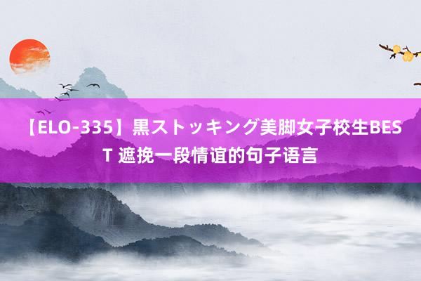 【ELO-335】黒ストッキング美脚女子校生BEST 遮挽一段情谊的句子语言