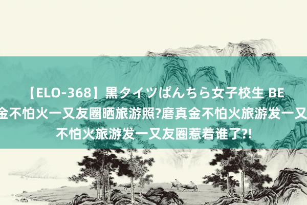 【ELO-368】黒タイツぱんちら女子校生 BEST 不允许磨真金不怕火一又友圈晒旅游照?磨真金不怕火旅游发一又友圈惹着谁了?!