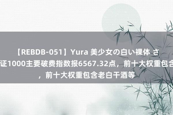 【REBDB-051】Yura 美少女の白い裸体 さくらゆら 中证1000主要破费指数报6567.32点，前十大权重包含老白干酒等