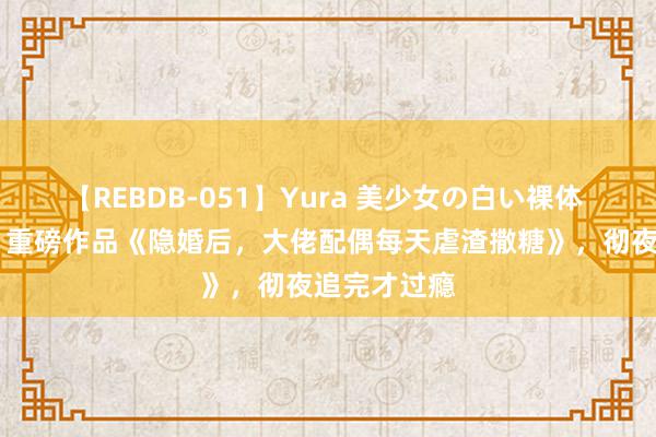【REBDB-051】Yura 美少女の白い裸体 さくらゆら 重磅作品《隐婚后，大佬配偶每天虐渣撒糖》，彻夜追完才过瘾