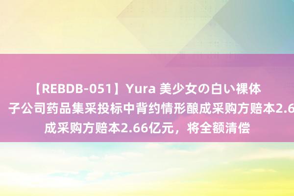 【REBDB-051】Yura 美少女の白い裸体 さくらゆら 一品红：子公司药品集采投标中背约情形酿成采购方赔本2.66亿元，将全额清偿