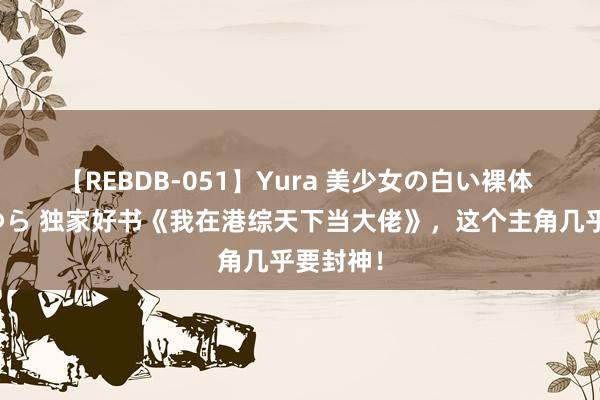 【REBDB-051】Yura 美少女の白い裸体 さくらゆら 独家好书《我在港综天下当大佬》，这个主角几乎要封神！