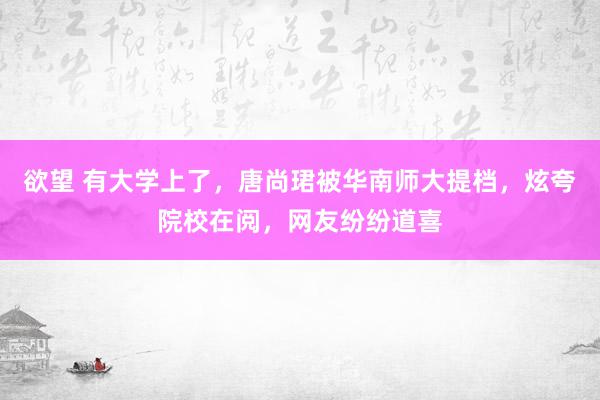 欲望 有大学上了，唐尚珺被华南师大提档，炫夸院校在阅，网友纷纷道喜