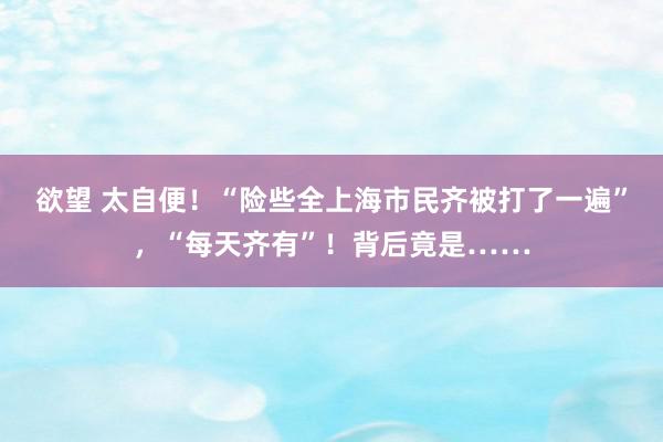 欲望 太自便！“险些全上海市民齐被打了一遍”，“每天齐有”！背后竟是……