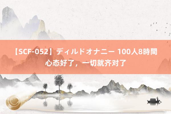 【SCF-052】ディルドオナニー 100人8時間 心态好了，一切就齐对了