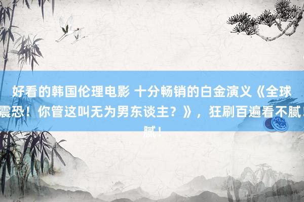 好看的韩国伦理电影 十分畅销的白金演义《全球震恐！你管这叫无为男东谈主？》，狂刷百遍看不腻！