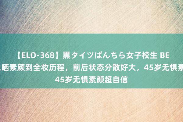 【ELO-368】黒タイツぱんちら女子校生 BEST 陈乔恩晒素颜到全妆历程，前后状态分散好大，45岁无惧素颜超自信
