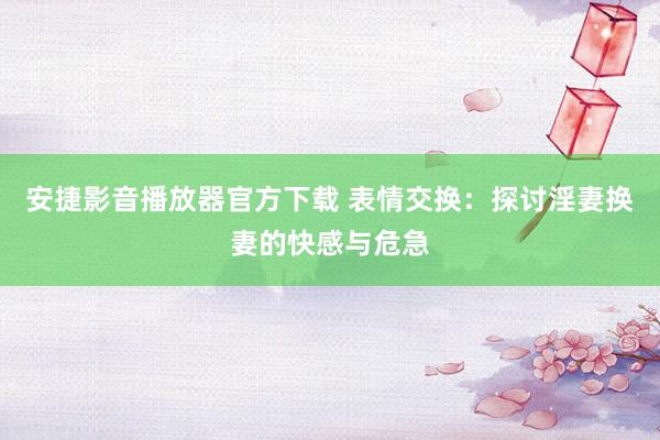 安捷影音播放器官方下载 表情交换：探讨淫妻换妻的快感与危急