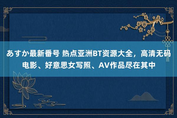 あすか最新番号 热点亚洲BT资源大全，高清无码电影、好意思女写照、AV作品尽在其中