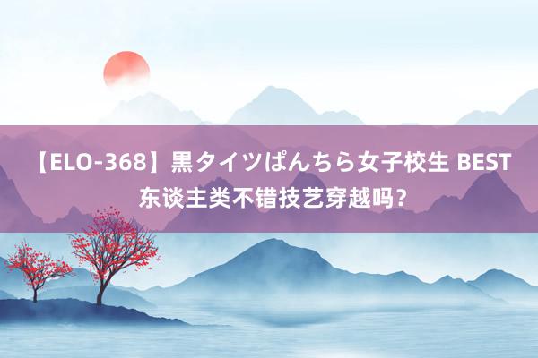 【ELO-368】黒タイツぱんちら女子校生 BEST 东谈主类不错技艺穿越吗？