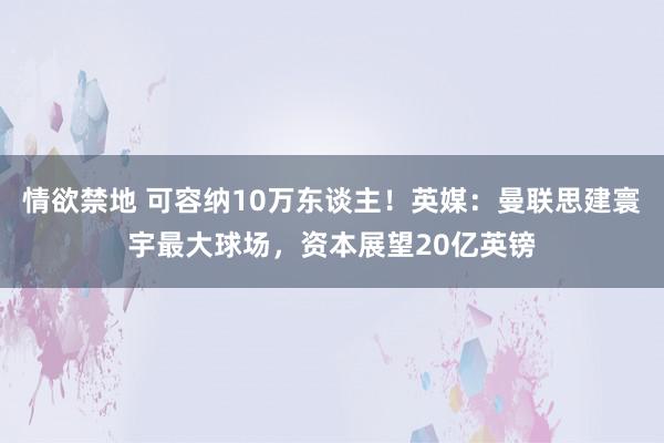 情欲禁地 可容纳10万东谈主！英媒：曼联思建寰宇最大球场，资本展望20亿英镑