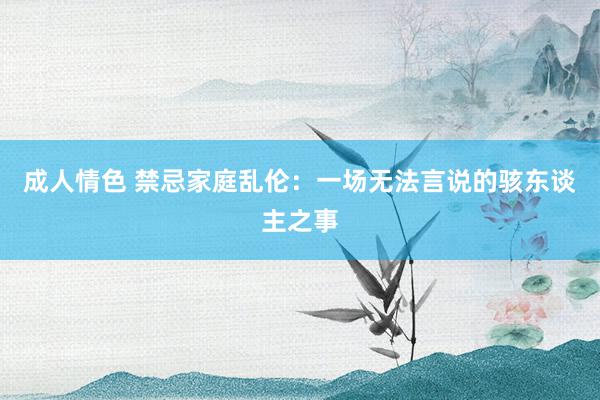 成人情色 禁忌家庭乱伦：一场无法言说的骇东谈主之事