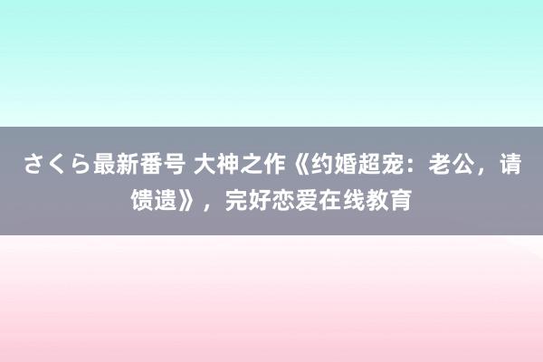 さくら最新番号 大神之作《约婚超宠：老公，请馈遗》，完好恋爱在线教育