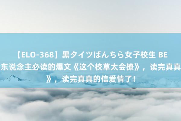 【ELO-368】黒タイツぱんちら女子校生 BEST 东说念主东说念主必读的爆文《这个校草太会撩》，读完真真的信爱情了！