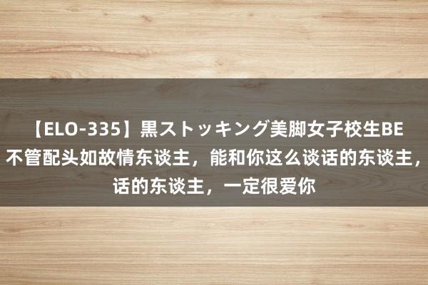 【ELO-335】黒ストッキング美脚女子校生BEST 请记取：不管配头如故情东谈主，能和你这么谈话的东谈主，一定很爱你