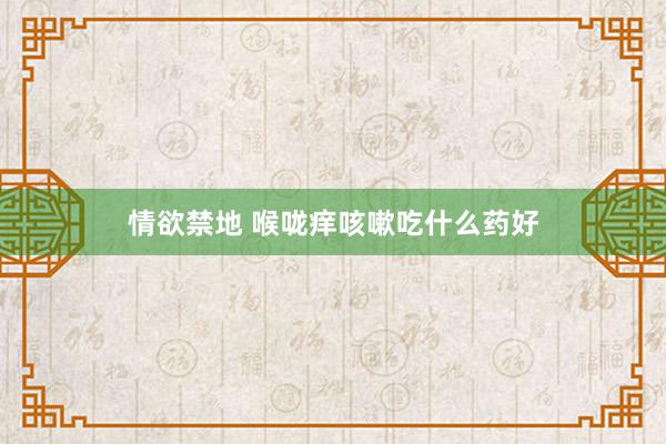 情欲禁地 喉咙痒咳嗽吃什么药好