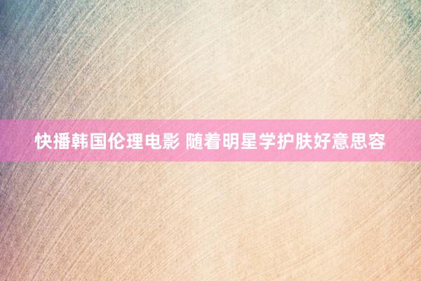 快播韩国伦理电影 随着明星学护肤好意思容