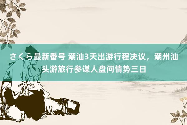 さくら最新番号 潮汕3天出游行程决议，潮州汕头游旅行参谋人盘问情势三日