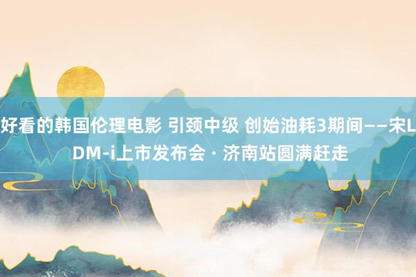 好看的韩国伦理电影 引颈中级 创始油耗3期间——宋L DM-i上市发布会 · 济南站圆满赶走