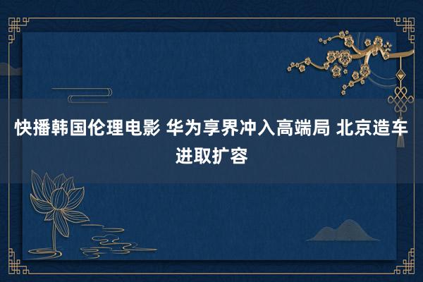 快播韩国伦理电影 华为享界冲入高端局 北京造车进取扩容