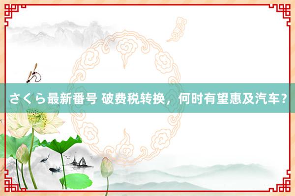 さくら最新番号 破费税转换，何时有望惠及汽车？