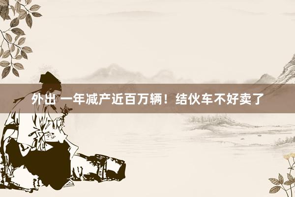 外出 一年减产近百万辆！结伙车不好卖了