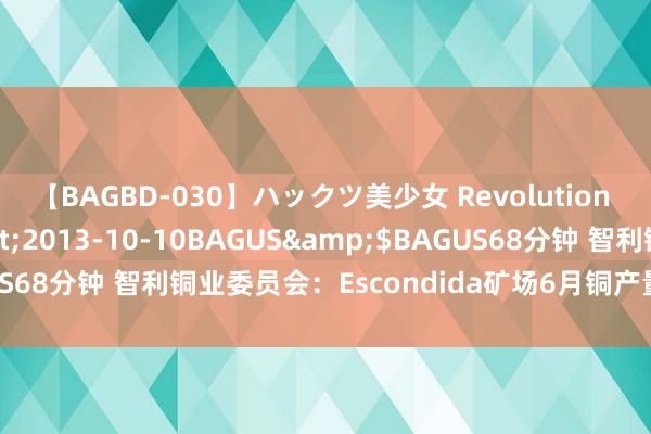 【BAGBD-030】ハックツ美少女 Revolution さくらゆら</a>2013-10-10BAGUS&$BAGUS68分钟 智利铜业委员会：Escondida矿场6月铜产量达到11.4万吨