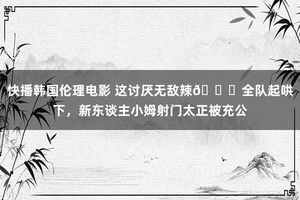 快播韩国伦理电影 这讨厌无敌辣😍全队起哄下，新东谈主小姆射门太正被充公