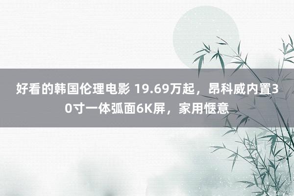 好看的韩国伦理电影 19.69万起，昂科威内置30寸一体弧面6K屏，家用惬意