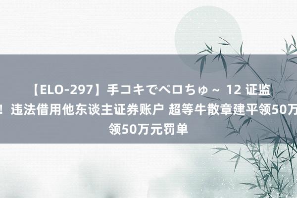 【ELO-297】手コキでベロちゅ～ 12 证监会动手！违法借用他东谈主证券账户 超等牛散章建平领50万元罚单