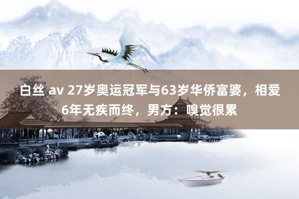 白丝 av 27岁奥运冠军与63岁华侨富婆，相爱6年无疾而终，男方：嗅觉很累