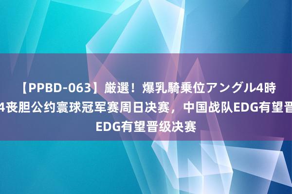 【PPBD-063】厳選！爆乳騎乗位アングル4時間 2024丧胆公约寰球冠军赛周日决赛，中国战队EDG有望晋级决赛