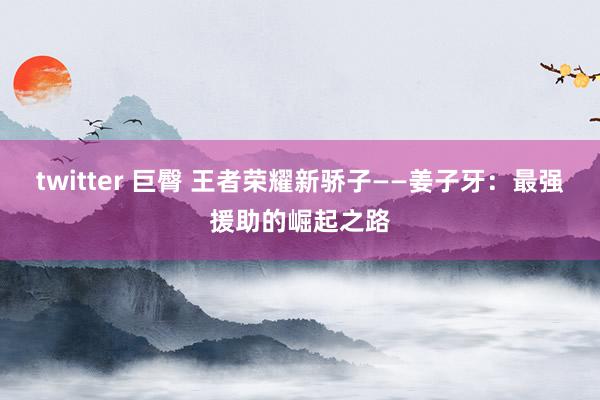twitter 巨臀 王者荣耀新骄子——姜子牙：最强援助的崛起之路