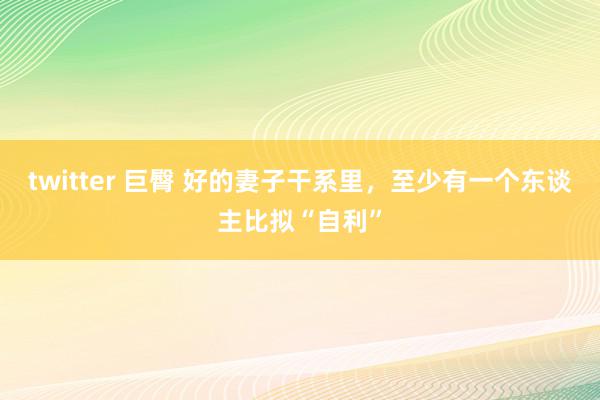 twitter 巨臀 好的妻子干系里，至少有一个东谈主比拟“自利”