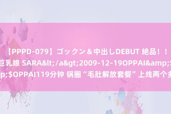 【PPPD-079】ゴックン＆中出しDEBUT 絶品！！ピンク乳首の美巨乳娘 SARA</a>2009-12-19OPPAI&$OPPAI119分钟 锅圈“毛肚解放套餐”上线两个多月销量冲突400万单